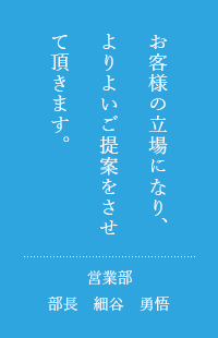 お客様の立場になり、よりよいご提案をさせて頂きます。営業部部長　細谷　勇悟