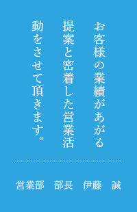 お客様の実績があがる提案と密着した営業活動をさせて頂きます。営業部　部長　伊藤　誠