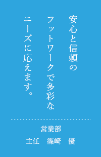 安心と信頼のネットワークで多彩なニーズにお応えします。営業部主任　篠崎　優